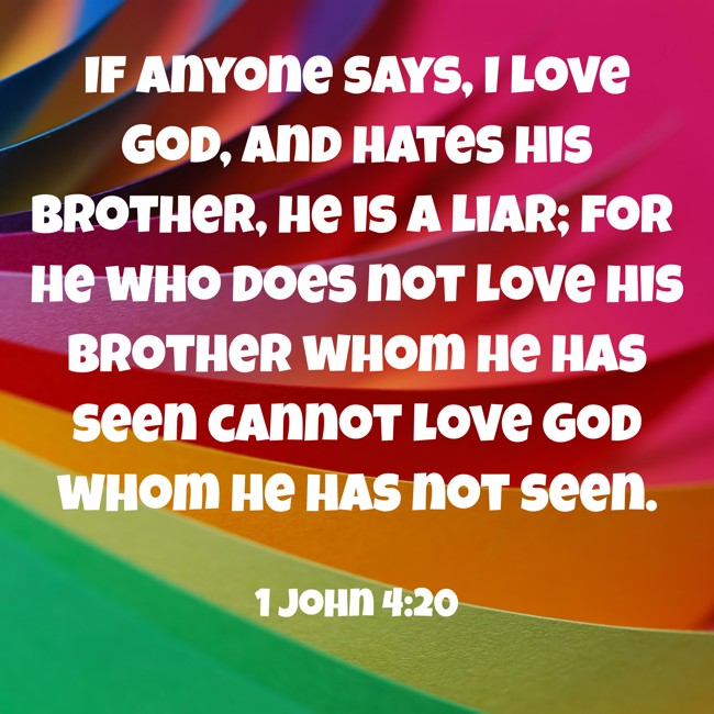  If anyone says, I love God, and hates his brother, he is a liar; for he who does not love his brother whom he has seen cannot love God whom he has not seen.   - 1 John 4:20 