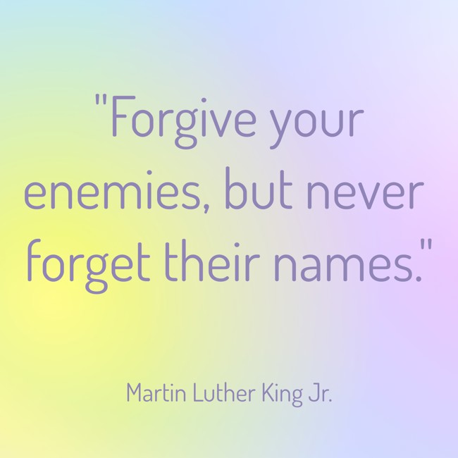  Forgive your enemies, but never forget their names.   - Martin Luther King Jr. 