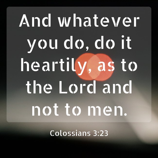 And whatever you do, do it heartily, as to the Lord and not to men. - Colossians 3:23