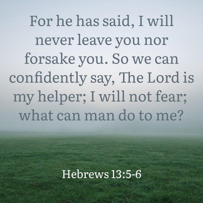 For he has said, I will never leave you nor forsake you. So we can confidently say, The Lord is my helper; I will not fear; what can man do to me? - Hebrews 13:5-6