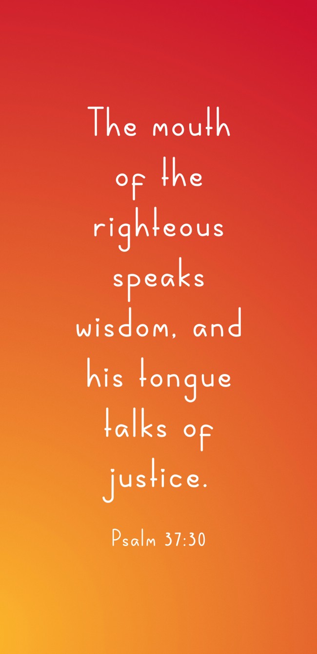 The mouth of the righteous speaks wisdom, and his tongue talks of justice. - Psalm 37:30