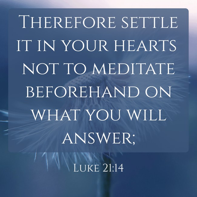 Therefore settle it in your hearts not to meditate beforehand on what you will answer; - Luke 21:14