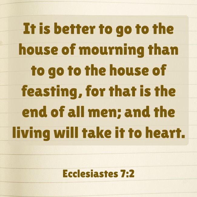 It is better to go to the house of mourning than to go to the house of feasting, for that is the end of all men; and the living will take it to heart. - Ecclesiastes 7:2