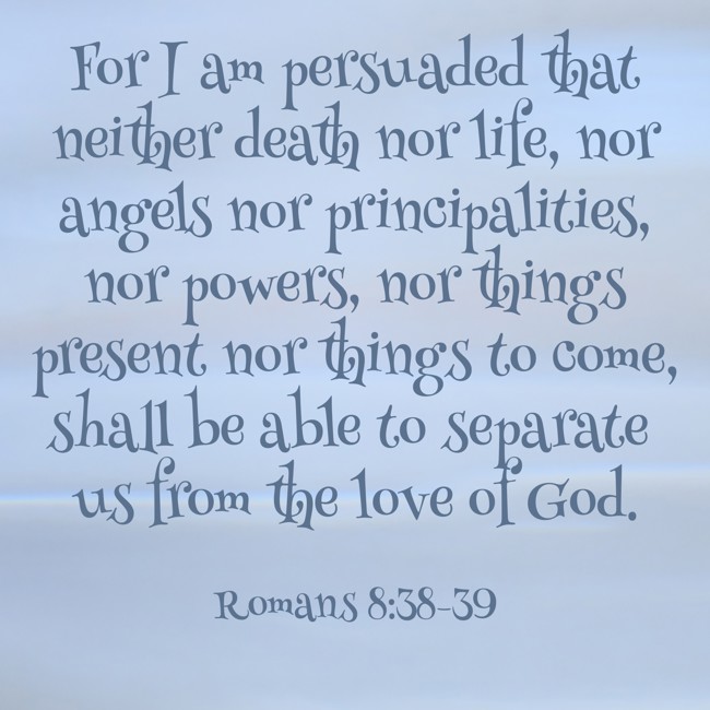 For I am persuaded that neither death nor life, nor angels nor principalities, nor powers, nor things present nor things to come, shall be able to separate us from the love of God. - Romans 8:38-39
