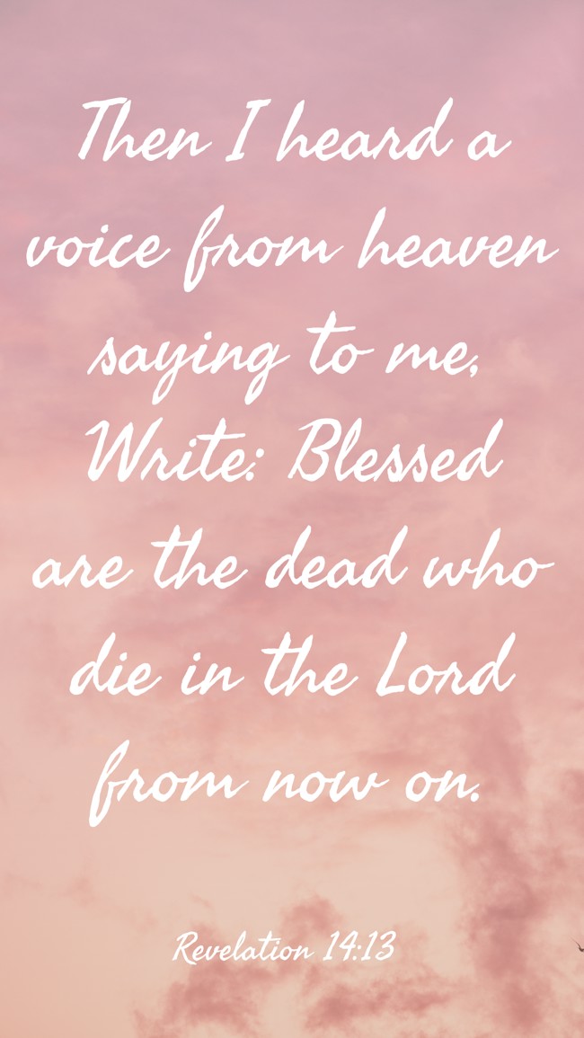 Then I heard a voice from heaven saying to me, Write: Blessed are the dead who die in the Lord from now on. - Revelation 14:13