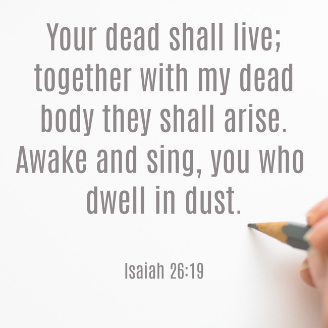 Your dead shall live; together with my dead body they shall arise. Awake and sing, you who dwell in dust. - Isaiah 26:19