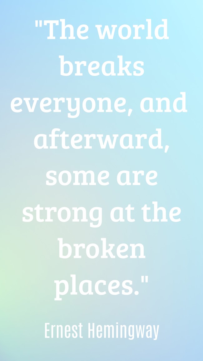 The world breaks everyone, and afterward, some are strong at the broken places. - Ernest Hemingway