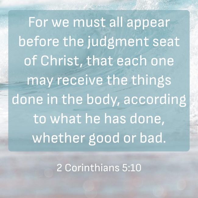 For we must all appear before the judgment seat of Christ, that each one may receive the things done in the body, according to what he has done, whether good or bad. - 2 Corinthians 5:10