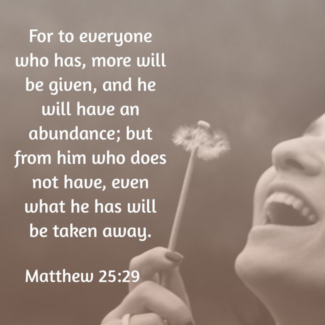 For to everyone who has, more will be given, and he will have an abundance; but from him who does not have, even what he has will be taken away. - Matthew 25:29