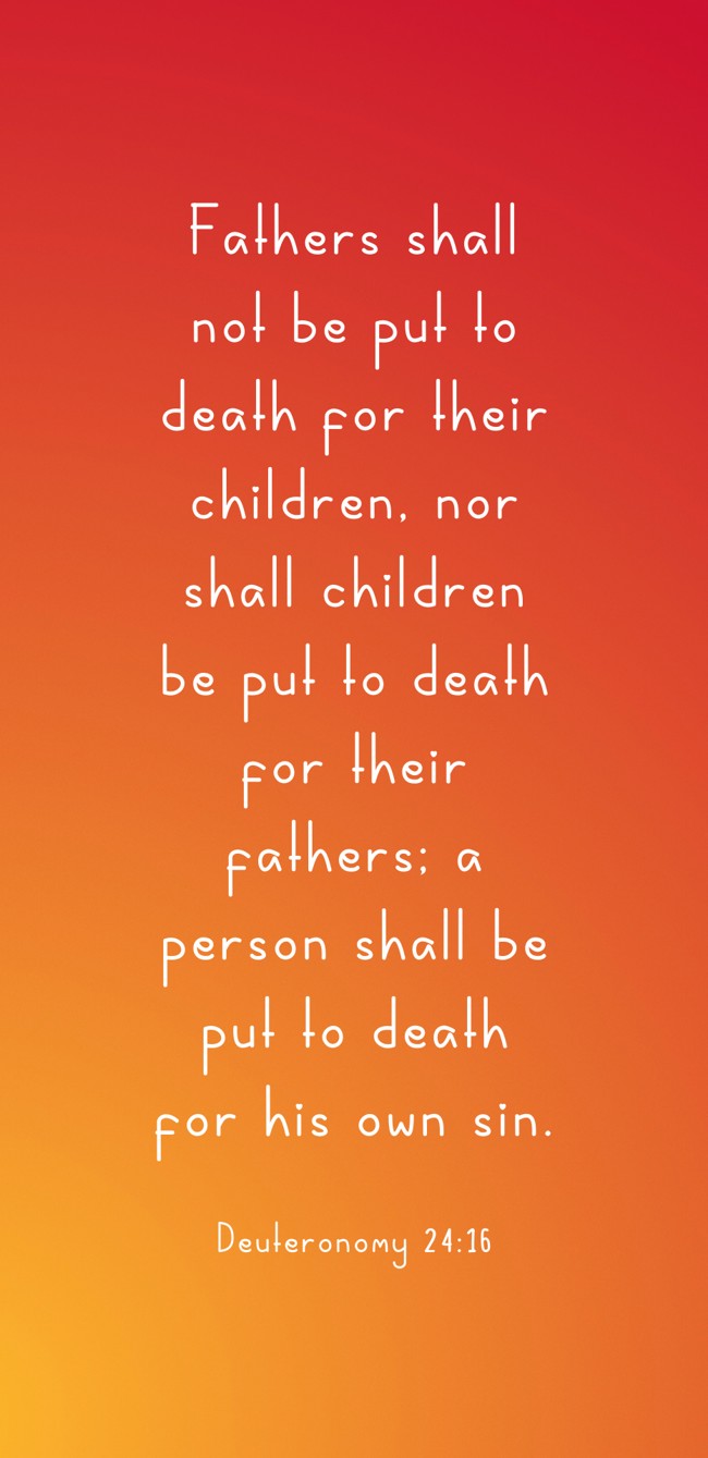 Fathers shall not be put to death for their children, nor shall children be put to death for their fathers; a person shall be put to death for his own sin. - Deuteronomy 24:16
