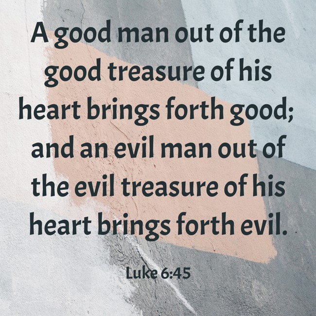 A good man out of the good treasure of his heart brings forth good; and an evil man out of the evil treasure of his heart brings forth evil. - Luke 6:45