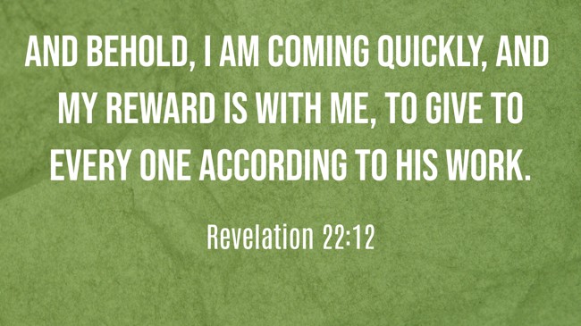 And behold, I am coming quickly, and My reward is with Me, to give to every one according to his work. - Revelation 22:12