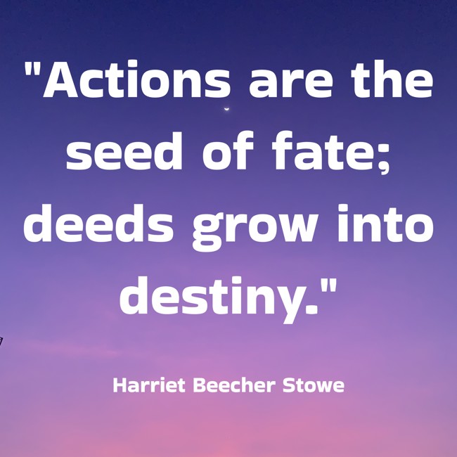 Actions are the seed of fate; deeds grow into destiny. - Harriet Beecher Stowe