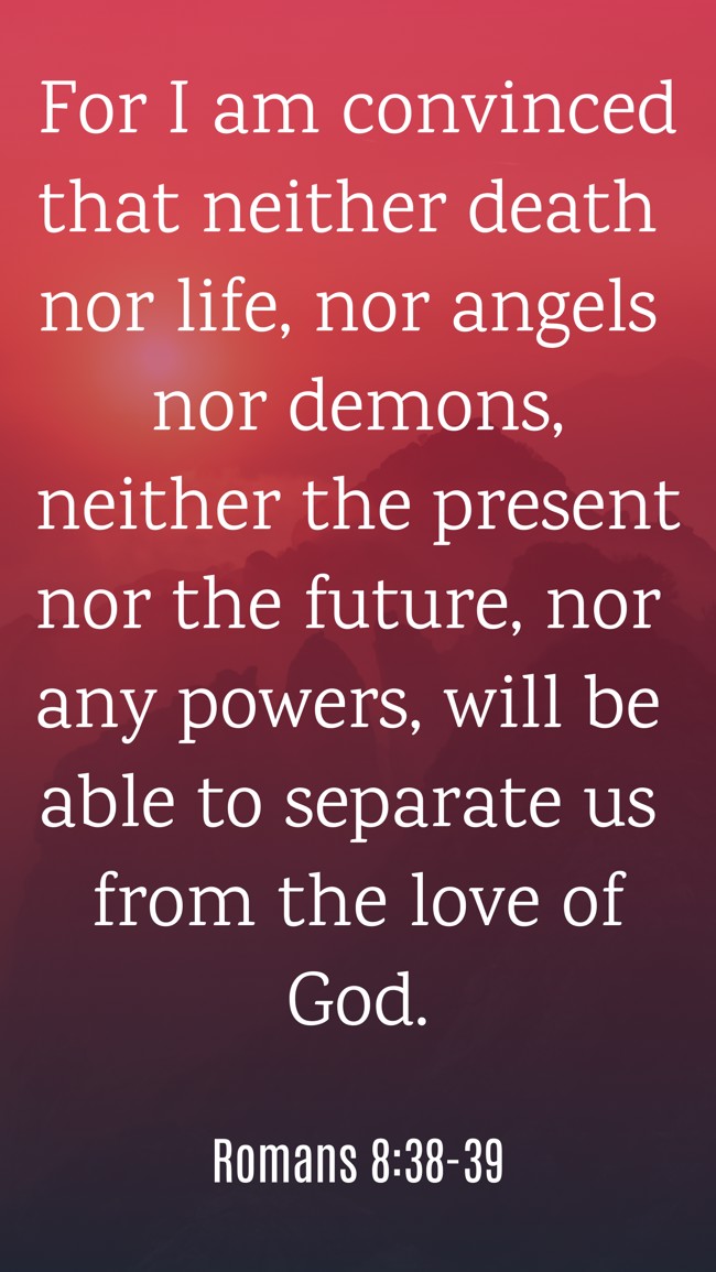 For I am convinced that neither death nor life, nor angels nor demons, neither the present nor the future, nor any powers, will be able to separate us from the love of God. - Romans 8:38-39