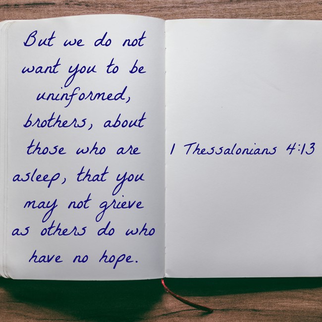 But we do not want you to be uninformed, brothers, about those who are asleep, that you may not grieve as others do who have no hope. - 1 Thessalonians 4:13