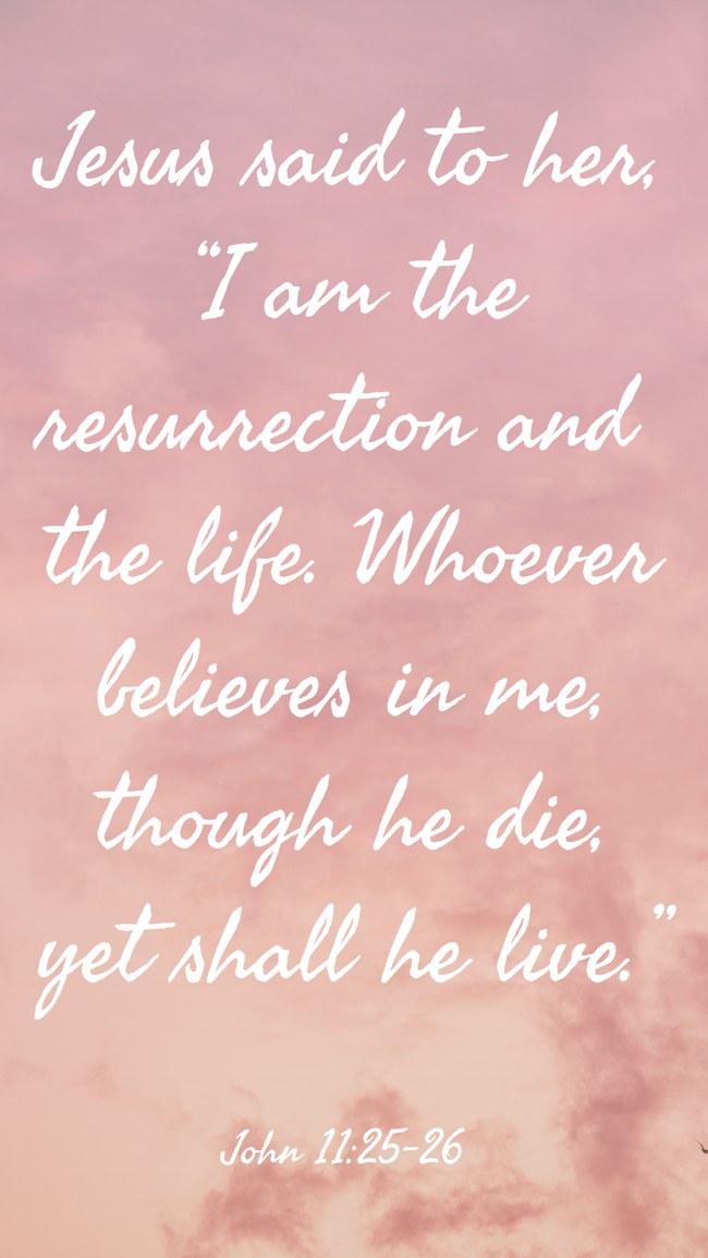Jesus said to her, “I am the resurrection and the life. Whoever believes in me, though he die, yet shall he live.” - John 11:25-26