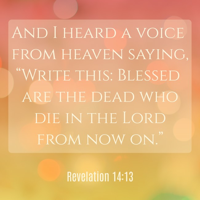 And I heard a voice from heaven saying, “Write this: Blessed are the dead who die in the Lord from now on.” - Revelation 14:13