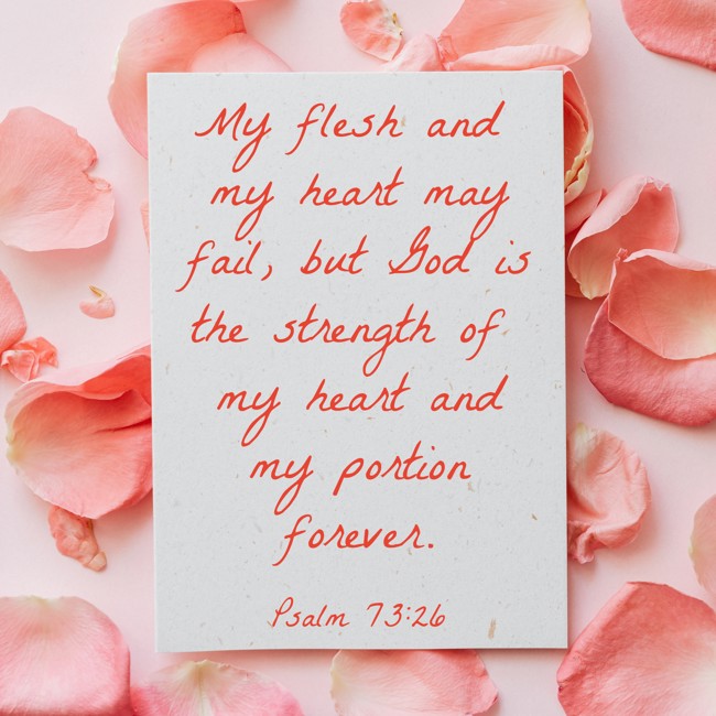 My flesh and my heart may fail, but God is the strength of my heart and my portion forever. - Psalm 73:26