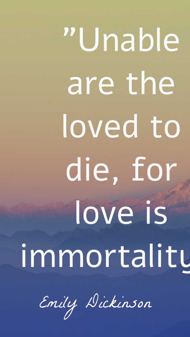 Unable are the loved to die, for love is immortality. - Emily Dickinson