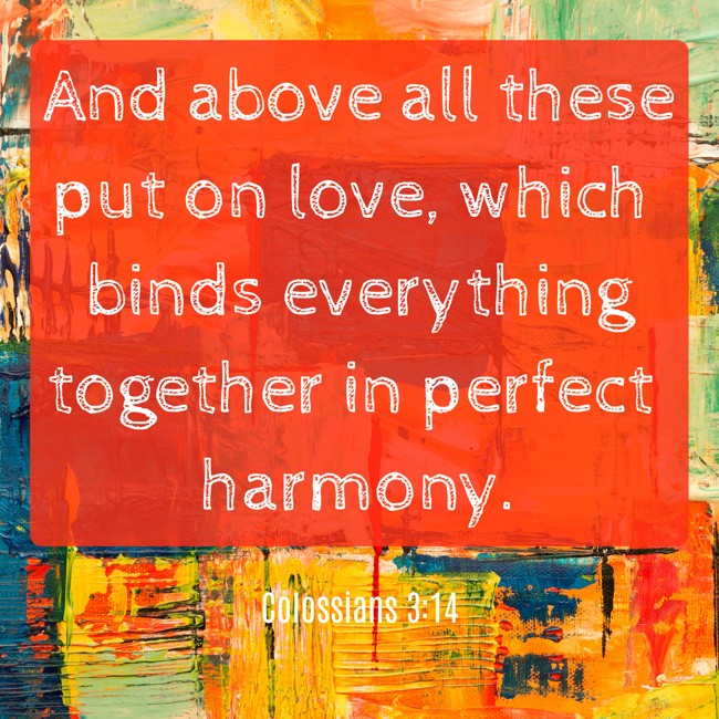 And above all these put on love, which binds everything together in perfect harmony. - Colossians 3:14