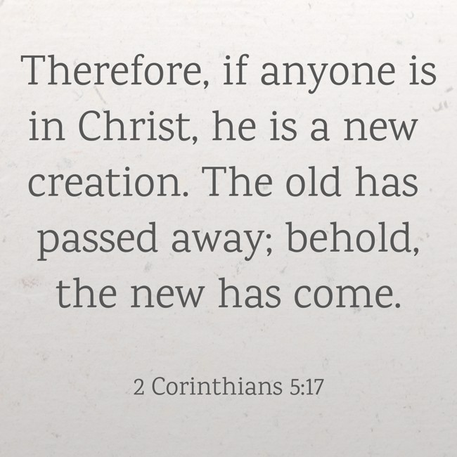 Therefore, if anyone is in Christ, he is a new creation. The old has passed away; behold, the new has come. - 2 Corinthians 5:17