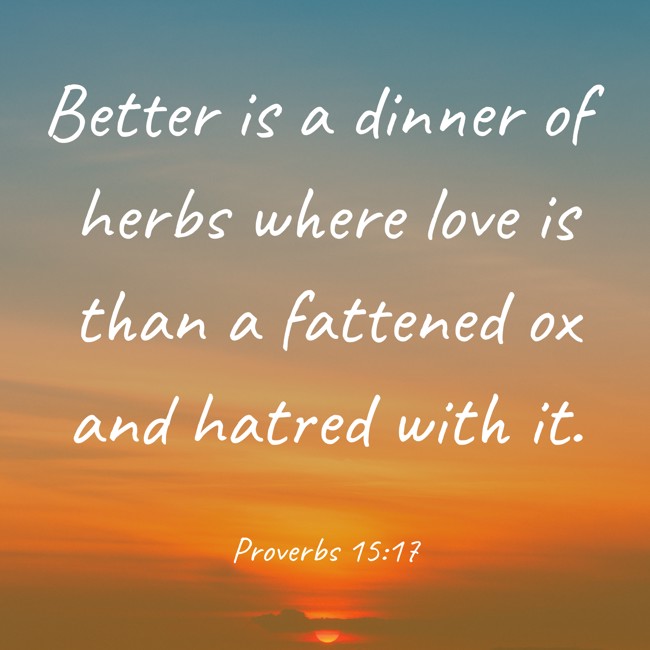Better is a dinner of herbs where love is than a fattened ox and hatred with it. - Proverbs 15:17