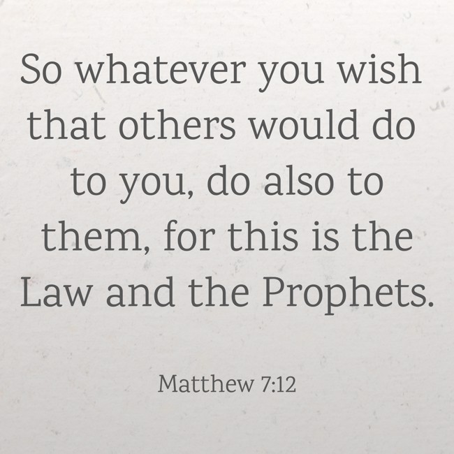 So whatever you wish that others would do to you, do also to them, for this is the Law and the Prophets. - Matthew 7:12