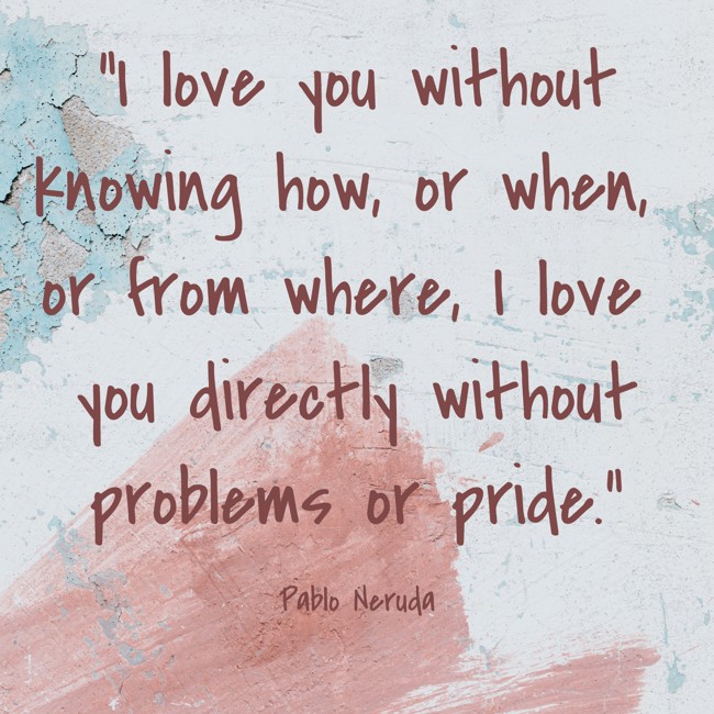 I love you without knowing how, or when, or from where, I love you directly without problems or pride. - Pablo Neruda