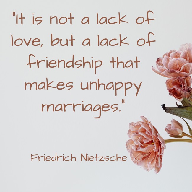 It is not a lack of love, but a lack of friendship that makes unhappy marriages. - Friedrich Nietzsche