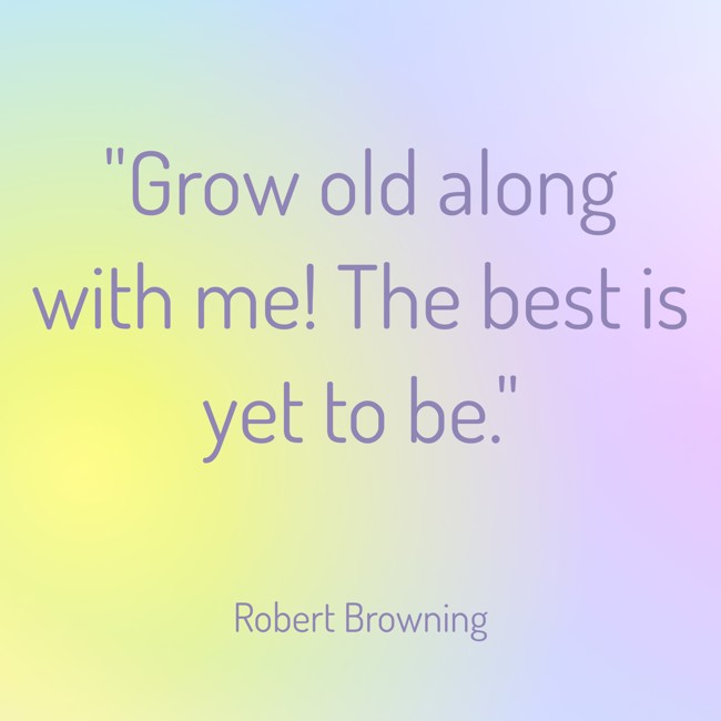 Grow old along with me! The best is yet to be. - Robert Browning