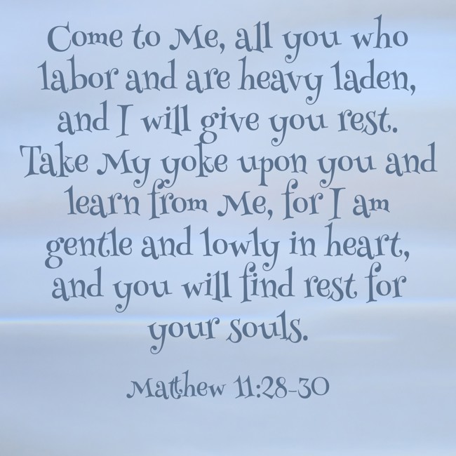 Come to Me, all you who labor and are heavy laden, and I will give you rest. Take My yoke upon you and learn from Me, for I am gentle and lowly in heart, and you will find rest for your souls. - Matthew 11:28-30