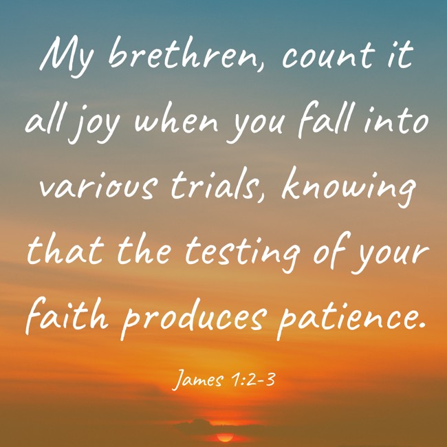 My brethren, count it all joy when you fall into various trials, knowing that the testing of your faith produces patience. - James 1:2-3