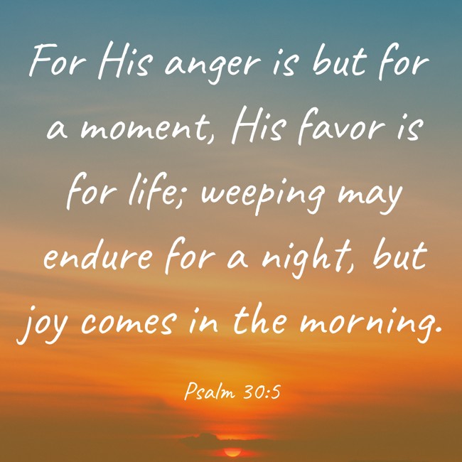 For His anger is but for a moment, His favor is for life; weeping may endure for a night, but joy comes in the morning. - Psalm 30:5