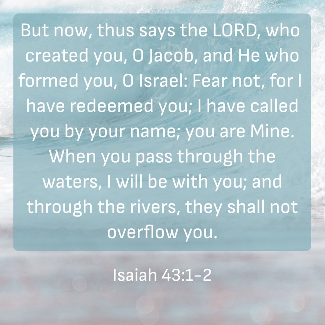 But now, thus says the LORD, who created you, O Jacob, and He who formed you, O Israel: Fear not, for I have redeemed you; I have called you by your name; you are Mine. When you pass through the waters, I will be with you; and through the rivers, they shall not overflow you. - Isaiah 43:1-2