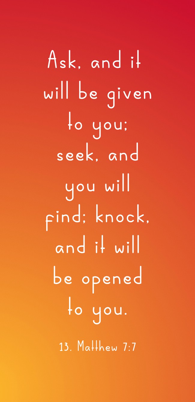 Ask, and it will be given to you; seek, and you will find; knock, and it will be opened to you.
- 13. Matthew 7:7