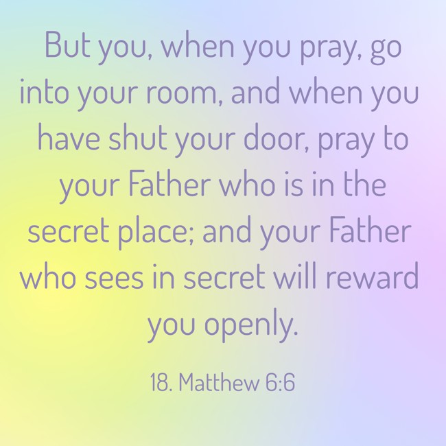 But you, when you pray, go into your room, and when you have shut your door, pray to your Father who is in the secret place; and your Father who sees in secret will reward you openly.
- 18. Matthew 6:6