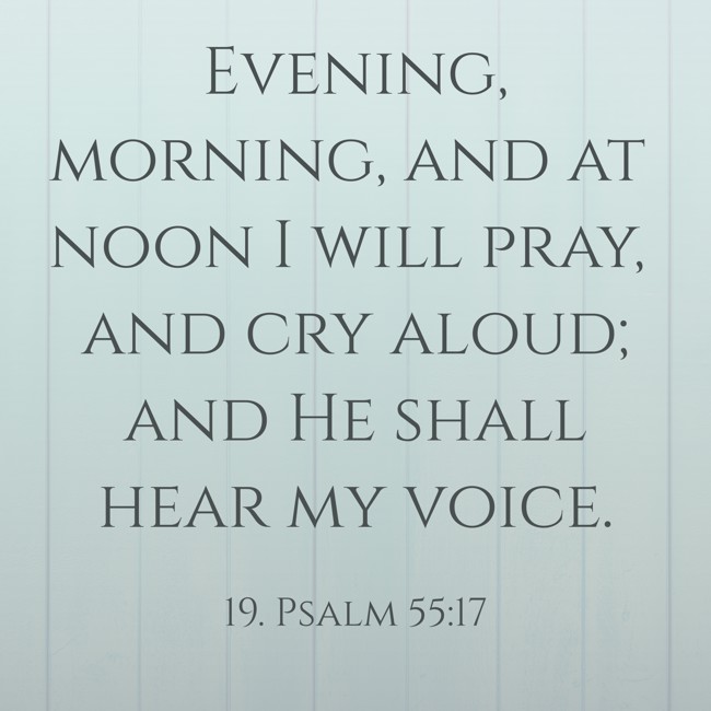 Evening, morning, and at noon I will pray, and cry aloud; and He shall hear my voice.
- 19. Psalm 55:17