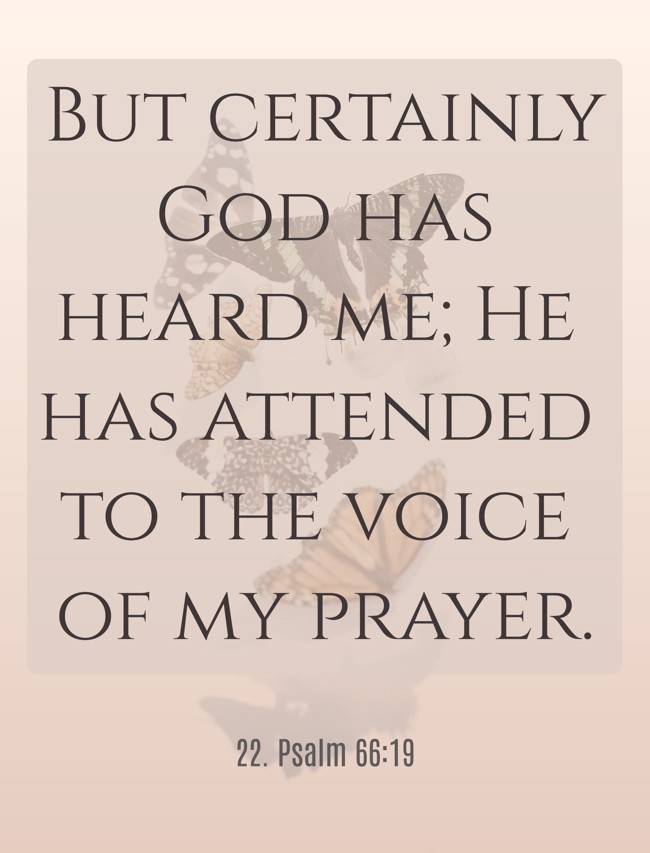 But certainly God has heard me; He has attended to the voice of my prayer.
- 22. Psalm 66:19