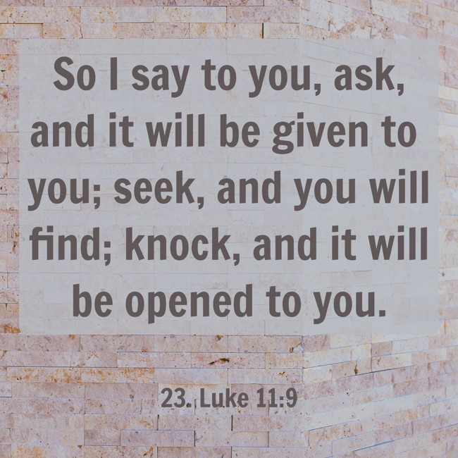 So I say to you, ask, and it will be given to you; seek, and you will find; knock, and it will be opened to you.
- 23. Luke 11:9