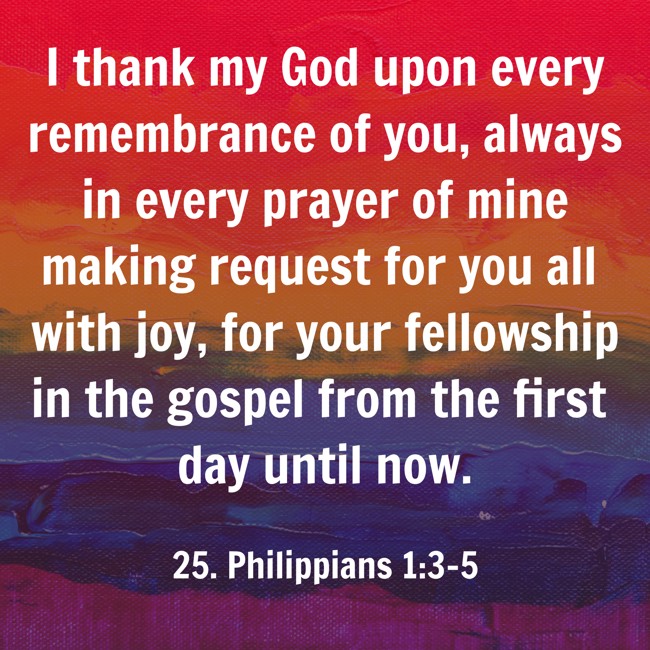I thank my God upon every remembrance of you, always in every prayer of mine making request for you all with joy, for your fellowship in the gospel from the first day until now.
- 25. Philippians 1:3-5