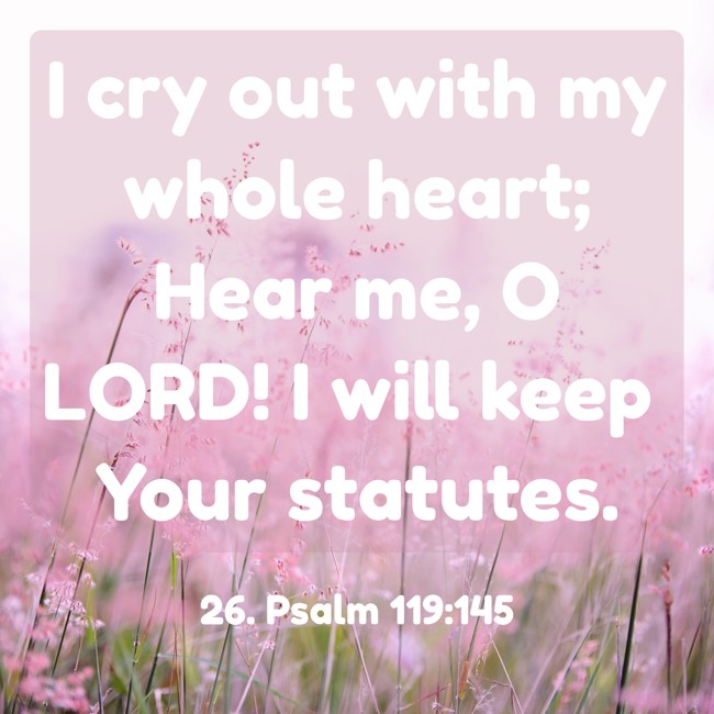 I cry out with my whole heart; Hear me, O LORD! I will keep Your statutes.
- 26. Psalm 119:145