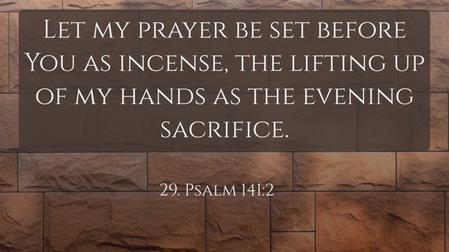 Let my prayer be set before You as incense, the lifting up of my hands as the evening sacrifice.
- 29. Psalm 141:2