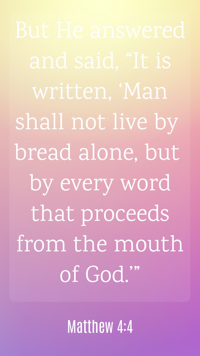 But He answered and said, “It is written, ‘Man shall not live by bread alone, but by every word that proceeds from the mouth of God.’” - Matthew 4:4