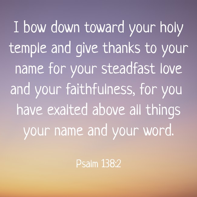 I bow down toward your holy temple and give thanks to your name for your steadfast love and your faithfulness, for you have exalted above all things your name and your word. - Psalm 138:2
