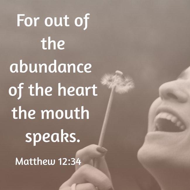For out of the abundance of the heart the mouth speaks. - Matthew 12:34