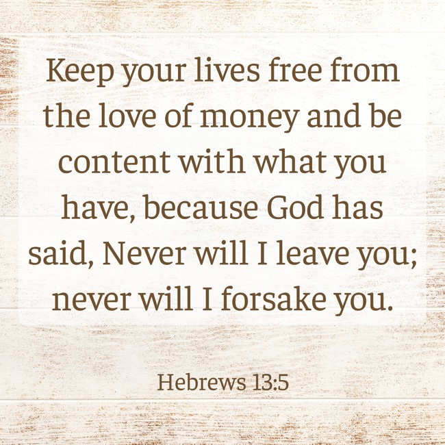 Keep your lives free from the love of money and be content with what you have, because God has said, Never will I leave you; never will I forsake you. - Hebrews 13:5