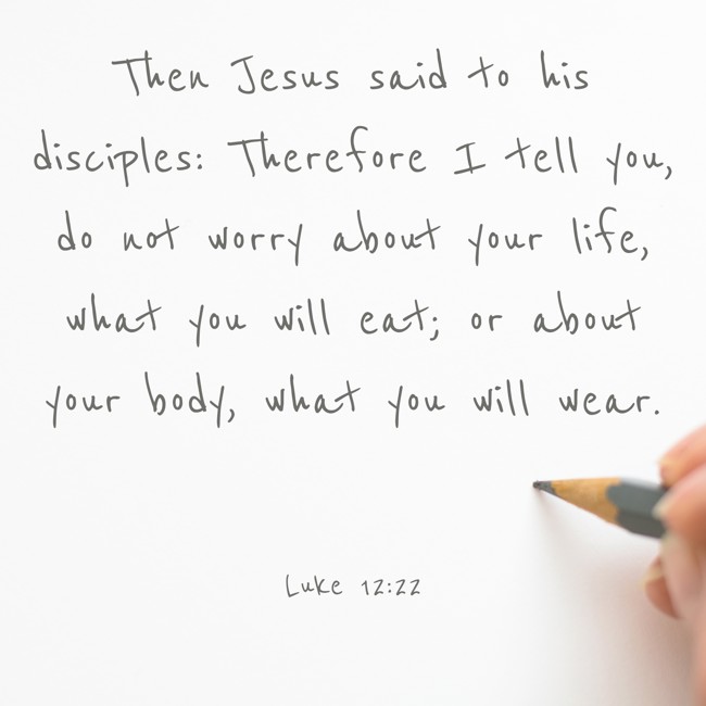 Then Jesus said to his disciples: Therefore I tell you, do not worry about your life, what you will eat; or about your body, what you will wear. - Luke 12:22