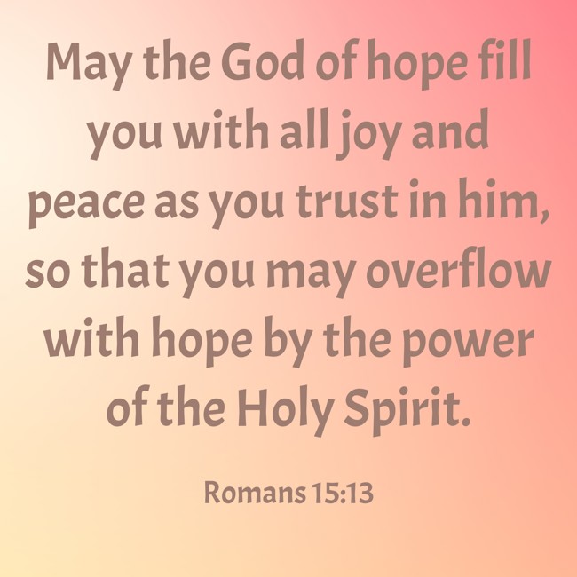May the God of hope fill you with all joy and peace as you trust in him, so that you may overflow with hope by the power of the Holy Spirit. - Romans 15:13