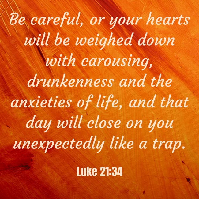 Be careful, or your hearts will be weighed down with carousing, drunkenness and the anxieties of life, and that day will close on you unexpectedly like a trap. - Luke 21:34
