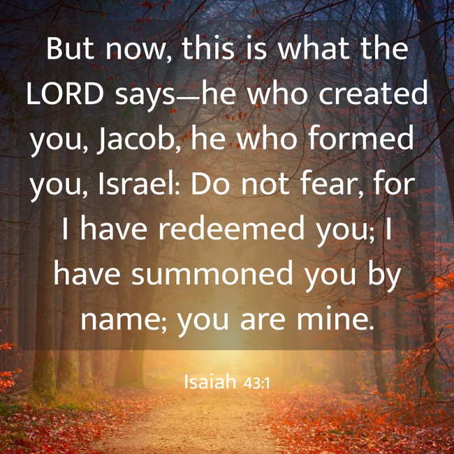 But now, this is what the LORD says—he who created you, Jacob, he who formed you, Israel: Do not fear, for I have redeemed you; I have summoned you by name; you are mine. - Isaiah 43:1